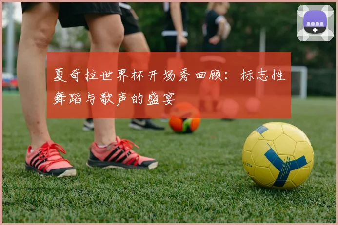 夏奇拉世界杯开场秀回顾:标志性舞蹈与歌声的盛宴