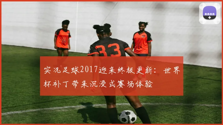 实况足球2017迎来终极更新：世界杯补丁带来沉浸式赛场体验