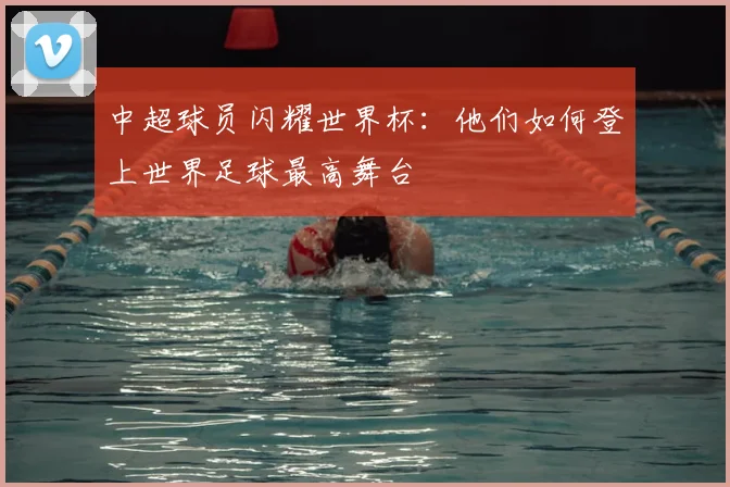 中超球员闪耀世界杯：他们如何登上世界足球最高舞台