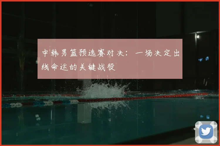 中韩男篮预选赛对决：一场决定出线命运的关键战役