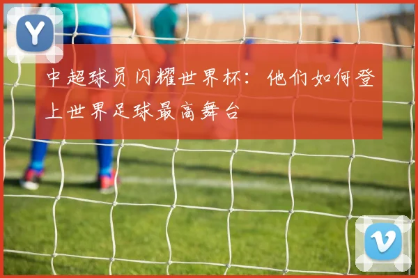 中超球员闪耀世界杯：他们如何登上世界足球最高舞台