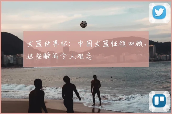 女篮世界杯：中国女篮征程回顾，这些瞬间令人难忘