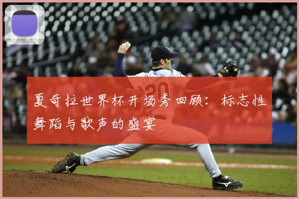 夏奇拉世界杯开场秀回顾：标志性舞蹈与歌声的盛宴