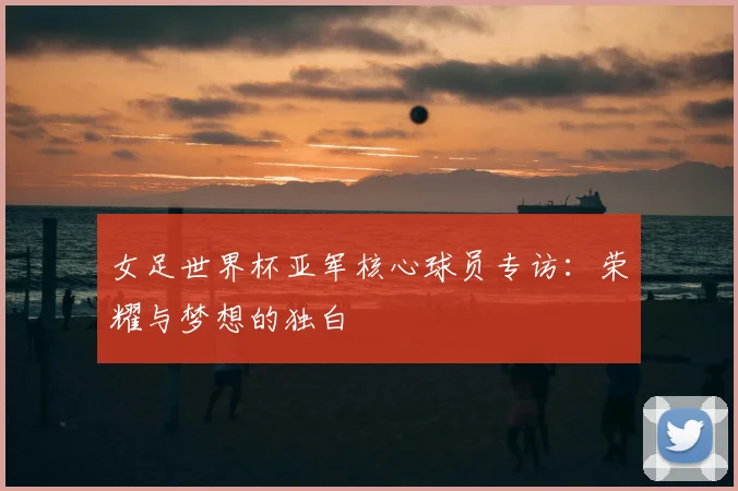 女足世界杯亚军核心球员专访：荣耀与梦想的独白