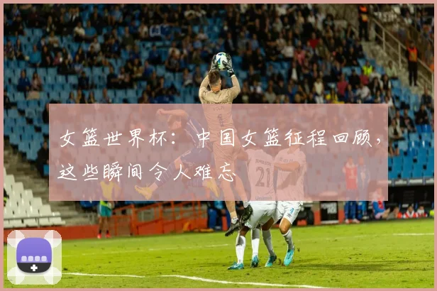 女篮世界杯：中国女篮征程回顾，这些瞬间令人难忘