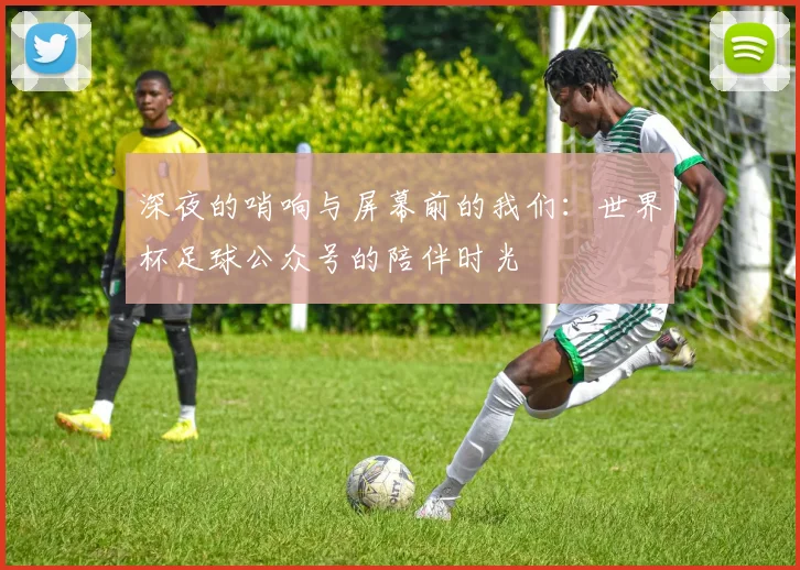 深夜的哨响与屏幕前的我们：世界杯足球公众号的陪伴时光