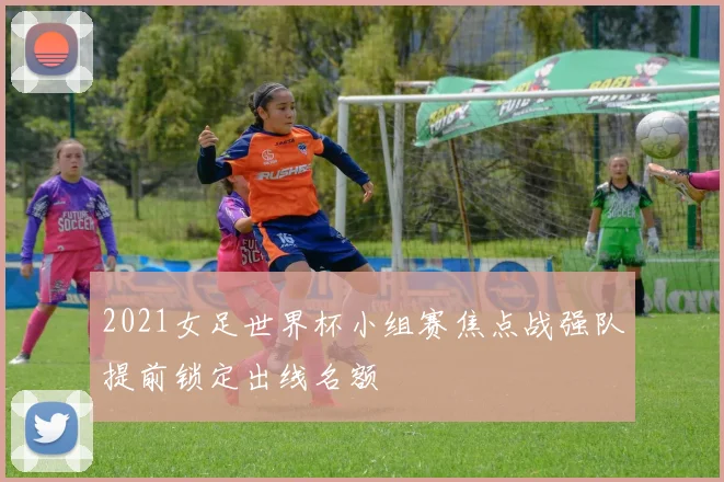 2021女足世界杯小组赛焦点战强队提前锁定出线名额