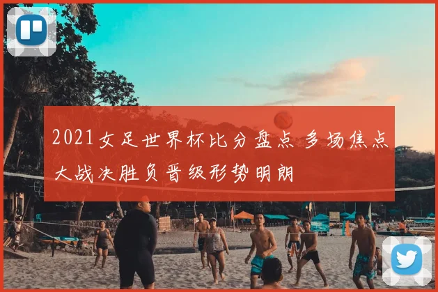 2021女足世界杯比分盘点 多场焦点大战决胜负晋级形势明朗